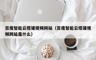 玉溪百度智能云搭建视频网站（百度智能云搭建视频网站是什么）
