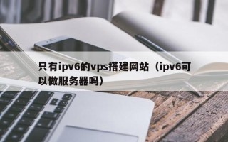 玉溪只有ipv6的vps搭建网站（ipv6可以做服务器吗）