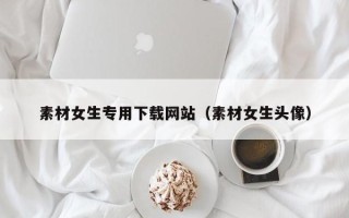 玉溪素材女生专用下载网站（素材女生头像）